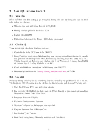 2 Cài đặt Fedora Core 2
2.1 Yêu cầu
Để có thể thực hiện hết những gì ghi trong bản hướng dẫn này, hệ thống của bạn cần thoả
mãn những yêu cầu sau:
ˆ Máy của bạn phải khởi động được từ ổ CD/DVD
ˆ Ổ cứng của bạn phải còn dư ít nhất 6GB
ˆ Ít nhất 128MB RAM
ˆ Đường truyền internet tốc độ cao (ADSL hoặc cáp quang)
2.2 Chuẩn bị
Trước khi cài đặt, cần chuẩn bị những thứ sau:
1. Chuẩn bị sẵn 1 đĩa DVD hoặc 4 đĩa CD FC2
2. Dùng Partition Magic (trên Windows) hay một chương trình chia ổ đĩa nào đó tạo sẵn
một partition lớn khoảng 6 đến 8 GB, format dạng nào cũng được (fat, fat32, ext3, v.v.).
Từ đây chúng tôi giả định trên máy của bạn có ổ C cài Windows, ổ D format dạng FAT32
để chứa dữ liệu, ổ E trống để chuẩn bị cài FC2
3. Chỉnh sửa BIOS sao cho máy có thể khởi động từ ổ CD/DVD
4. Download gói xmlinux.tbz từ http://vcsj.net/xmlinux.tbz, để ở ổ D
2.3 Cài đặt
Phần này không trình bày thì lại bảo không chu đáo, trình bày kỹ quá thì sẽ bị nói là rỗi hơi.
Tức là cài đặt FC2 dễ như ăn kem ấy, cứ theo chỉ dẫn trên màn hình là xong! Thế này nhé:
1. Nhét đĩa CD hoặc DVD vào, khởi động lại máy
2. Khi boot vào CD/DVD rồi thì Enter một cái để bắt đầu cài, sẽ hiện ra một cái màn hình
Welcome to Fedora Core. Nhấn Next.
3. Language Selection: English
4. Keyboard Configuration: Japanese
5. Monitor Configuration: Để nguyên như mặc định
6. Upgrade Examine: Install Fedora Core
7. Installation Type: Custom
8. Disk Partitioning Setup: Manually partition with Disk Druid
5
http://www.QuanTriMang.com
 