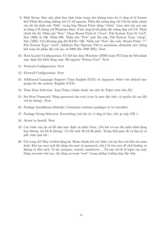 9. Disk Setup: Mục này phải làm thật thận trọng nếu không toàn bộ ổ cứng sẽ bị format
hết! Phần đĩa tương đương với ổ C để nguyên. Phần đĩa tương ứng với ổ D thì nhấn chuột
vào đó rồi nhấn nút “Edit”, trong hộp Mount Point nhập “/data”. Làm như vậy sau này
sẽ dùng ổ D chung với Windows được. Cuối cùng là tới phần đĩa tương ứng với ổ E. Nhấn
chuột lên đó. Nhấn nút “New”. Chọn Mount Point là “/boot”, File System Type là “ext3”,
Size (MB) là 100. Nhấn OK. Nhấn nút “New” một lần nữa. File System Type: “swap”,
Size (MB): 512 (khoảng gấp đôi RAM). OK. Nhấn nút “New” lần cuối. Mount Point: “/”,
File System Type: “ext3”, Addition Size Options: Fill to maximum allowable size (dùng
hết toàn bộ phần đĩa còn lại, cỡ 5000 đến 7000 MB). Next.
10. Boot Loader Configuration: Có thể lựa chọn Windows (DOS) hoặc FC2 làm hệ điều hành
mặc định khi khởi động máy. Để nguyên “Fedora Core”. Next
11. Network Configuration: Next
12. Firewall Configuration: Next
13. Additional Language Support: Chọn English (USA) và Japanese. Select the default lan-
guage for the system: English (USA)
14. Time Zone Selection: Asia/Tokyo (nhấn chuột vào thủ đô Tokyo trên bản đồ)
15. Set Root Password: Nhập password cho root (root là user đặc biệt, có quyền tối cao đối
với hệ thống). Next
16. Package Installation Defaults: Customize software packages to be installed
17. Package Group Selection: Everything (cài tất cả, ổ cứng rẻ bèo, tiếc gì mấy GB :)
18. About to Install: Next
19. Các bước còn lại cứ để như mặc định và nhấn Next. (Nó hỏi có tạo đĩa mềm khởi động
hay không, trả lời là không). Có thể mất 30 tới 60 phút. Trong thời gian đó ra làm ly cà
phê, mệt quá rồi...
20. Cài xong rồi! Máy tự khởi động lại. Hoàn thành nốt các bước còn lại theo chỉ dẫn tên màn
hình. Khi tạo user mới thì nhập tên user và password, chú ý là tên user để chữ thường và
không có dấu cách. Ví dụ: penguin, tuxedo, musketeer,... Từ nay trở đi sẽ login vào máy
bằng account vừa tạo, chỉ dùng account “root” trong những trường hợp đặc biệt.
6
http://www.QuanTriMang.com
 