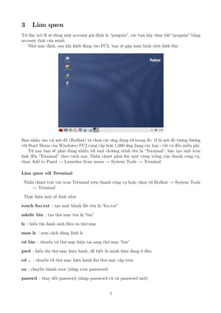 3 Làm quen
Từ đây trở đi sẽ dùng một account giả định là “penguin”, các bạn hãy thay thế “penguin” bằng
account thật của mình.
Như mặc định, sau khi khởi động vào FC2, bạn sẽ gặp màn hình như dưới đây:
Bạn nhấn vào cái mũ đỏ (Redhat) và chọn các ứng dụng từ trong đó. (Cái mũ đỏ tương đương
với Start Menu của Windows) FC2 cung cấp hơn 1,000 ứng dụng các loại - tất cả đều miễn phí.
Từ nay bạn sẽ phải dùng nhiều tới một chương trình tên là “Terminal”, hãy tạo một icon
link đến “Terminal” theo cách sau: Nhấn chuột phải lên một vùng trống của thanh công cụ,
chọn Add to Panel → Launcher from menu → System Tools → Terminal
Làm quen với Terminal
Nhấn chuột trái vào icon Terminal trên thanh công cụ hoặc chọn từ Redhat → System Tools
→ Terminal
Thực hiện một số lệnh như:
touch foo.txt : tạo một blank file tên là “foo.txt”
mkdir bin : tạo thư mục tên là “bin”
ls : hiển thị danh sách files và thư mục
man ls : xem cách dùng lệnh ls
cd bin : chuyển từ thư mục hiện tại sang thư mục “bin”
pwd : hiển thị thư mục hiện hành, để biết là mình hiện đang ở đâu
cd .. : chuyển từ thư mục hiện hành lên thư mục cấp trên
su : chuyển thành root (nhập root password)
passwd : thay đổi password (nhập password cũ và password mới)
7
http://www.QuanTriMang.com
 