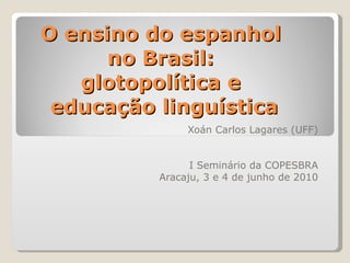 O ensino do espanhol  no Brasil:  glotopolítica e  educação linguística Xoán Carlos Lagares (UFF) I Seminário da COPESBRA Aracaju, 3 e 4 de junho de 2010 