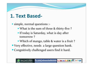 1. Text Based-
 simple, normal questions :-
 What is the sum of three & thirty-five ?
 If today is Saturday, what is day after
tomorrow ?
 Which of mango, table & water is a fruit ?
Very effective, needs a large question bank.
Congnitively challenged users find it hard.
 