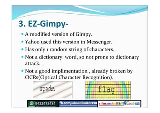3. EZ-Gimpy-
 A modified version of Gimpy.
 Yahoo used this version in Messenger.
 Has only 1 random string of characters.
 Not a dictionary word, so not prone to dictionary
attack.
 Not a good implimentation , already broken by
OCRs(Optical Character Recognition).
 