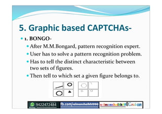 5. Graphic based CAPTCHAs-
 1. BONGO-
 After M.M.Bongard, pattern recognition expert.
 User has to solve a pattern recognition problem.
 Has to tell the distinct characteristic between
two sets of figures.
 Then tell to which set a given figure belongs to.
 