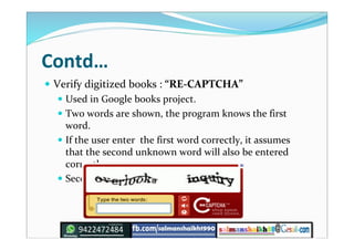 Contd…
 Verify digitized books : “RE-CAPTCHA”
 Used in Google books project.
 Two words are shown, the program knows the first
word.
 If the user enter the first word correctly, it assumes
that the second unknown word will also be entered
correctly.
 Second word becomes “known”.
 