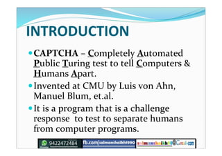 INTRODUCTION
CAPTCHA – Completely Automated
Public Turing test to tell Computers &
Humans Apart.
Invented at CMU by Luis von Ahn,
Manuel Blum, et.al.
It is a program that is a challenge
response to test to separate humans
from computer programs.
 