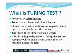 What is TURING TEST ?
 Proposed by Alan Turing.
 To test a machine’s level of intelligence.
 Human judge asks questions to two participants,
one is a machine & the other human.
 The judge doesn’t know which is which.
 After listening to the answer, if the judge fails to
recognize which one is the machine, then the
machine passes the test.
 