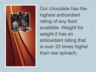 Our chocolate has the highest antioxidant rating of any food available. Weight for weight it has an antioxidant rating that is over 22 times higher than raw spinach.  