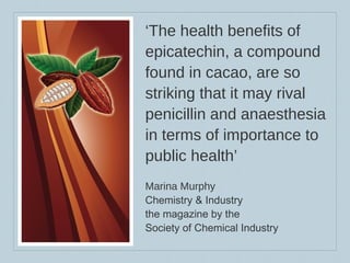 ‘ The health benefits of epicatechin, a compound found in cacao, are so striking that it may rival penicillin and anaesthesia in terms of importance to public health’ Marina Murphy Chemistry & Industry  the magazine by the  Society of Chemical Industry 
