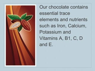 Our chocolate contains essential trace elements and nutrients such as Iron, Calcium, Potassium and Vitamins A, B1, C, D and E. 