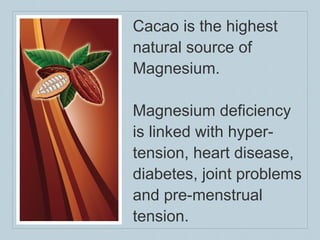 Cacao is the highest natural source of Magnesium.  Magnesium deficiency is linked with hyper-tension, heart disease, diabetes, joint problems and pre-menstrual tension. 