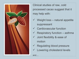 Clinical studies of raw, cold processed cacao suggest that it may help with: Weight loss – natural appetite suppressant Cardiovascular function Respiratory function – asthma Joint flexibility & ease of motion Regulating blood pressure Lowering cholesterol levels and.... 