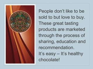 People don’t like to be sold to but love to buy. These great tasting products are marketed through the process of sharing, education and recommendation. It’s easy – It’s healthy chocolate! 