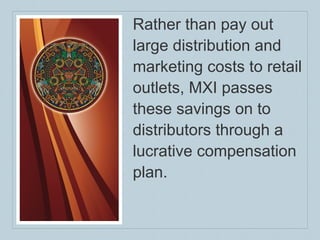 Rather than pay out large distribution and marketing costs to retail outlets, MXI passes these savings on to distributors through a lucrative compensation plan. 