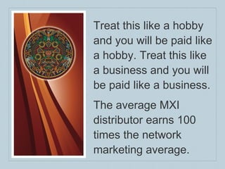 Treat this like a hobby and you will be paid like a hobby. Treat this like a business and you will be paid like a business. The average MXI distributor earns 100 times the network marketing average. 