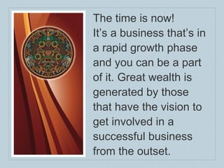 The time is now!  It’s a business that’s in a rapid growth phase and you can be a part of it. Great wealth is generated by those  that have the vision to get involved in a successful business from the outset.  