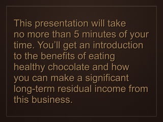 This presentation will take  no more than 5 minutes of your time. You’ll get an introduction to the benefits of eating healthy chocolate and how  you can make a significant long-term residual income from this business. 