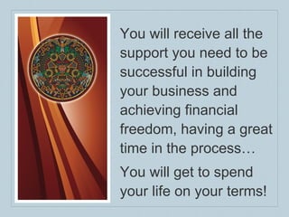 You will receive all the support you need to be successful in building your business and achieving financial freedom, having a great time in the process… You will get to spend your life on your terms! 