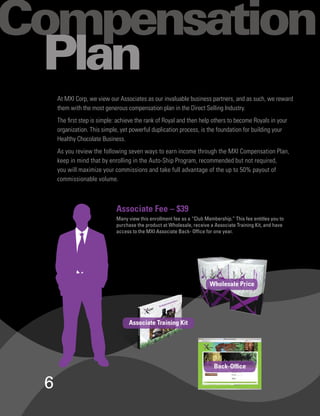 ompensation
Plan
    At MXI Corp, we view our Associates as our invaluable business partners, and as such, we reward
    them with the most generous compensation plan in the Direct Selling Industry.
    The first step is simple: achieve the rank of Royal and then help others to become Royals in your
    organization. This simple, yet powerful duplication process, is the foundation for building your
    Healthy Chocolate Business.
    As you review the following seven ways to earn income through the MXI Compensation Plan,
    keep in mind that by enrolling in the Auto-Ship Program, recommended but not required,
    you will maximize your commissions and take full advantage of the up to 50% payout of
    commissionable volume.



                            Associate Fee – $39
                            Many view this enrollment fee as a “Club Membership.” This fee entitles you to
                            purchase the product at Wholesale, receive a Associate Training Kit, and have
                            access to the MXI Associate Back- Office for one year.




                                                                       Wholesale Price




                                  Associate Training Kit




                                                                         Back-Office


6
 