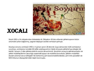 Xocali
Xocalı 1991-cı ilin oktyabrından blokadada idi. Oktyabrın 30-dan etibarən şəhərə aparan bütün
avtomobil yolları bağlanmış, yeganə nəqliyyat vasitəsi vertolyot qalmışdı.
Xocalıya sonuncu vertolyot 1992-ci il yanvar ayının 28-də endi. Şuşa səmasında mülki vertolyotun
vurulması, vertolyotun içindəki 40 nəfər azərbaycanlının həlak olmasıyla şəhərlə hava əlaqəsi də
kəsildi. Yanvarın 2-dən şəhərə elektrik enerjisi də verilmirdi. Xocalılılar ancaq öz qəhrəmanlıqları və
şəhər müdafiəçilərinin cəsurluğu sayəsində yaşayır və müdafiə olunurdular. Şəhərin müdafiəsi
əsasən avtomat və ov tüfəngləri ilə silahlanmış yerli özünümüdafiə dəstəsi, yerli milis qüvvələri və
Milli Ordunun döyüşçülərindən təşkil olunmuşdu.

 