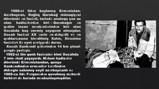 1988-ci ild n başlamış Erm nistan-
ə ə
Az rbaycan, Dağlıq Qarabağ münaqiş si
ə ə
dövründ n faci li, tarixd analoqu çox az
ə ə ə ə
olan hadis l rd n biri – Qarabağın n
ə ə ə ə
q dim insan m sk nl rind n biri olan
ə ə ə ə ə
Xocalıda baş vermiş soyqırım olmuşdur.
Xocalı faci si XX srin n d hş tli v n
ə ə ə ə ə ə ə
q ddarcasına tör dilmiş Xatın, Xirosima
ə ə
faci l ri il eyni s viyy d durur.
ə ə ə ə ə ə
Xocalı Xank ndi ş h rind n 14 km şimal-
ə ə ə ə
ş rqd yerl şir.
ə ə ə
1992-ci ilin qanlı faci sin kimi Xocalıda
ə ə
7 min hali yaşayırdı. M lum hadis l r
ə ə ə ə
dövründ Erm nistandan, qonşu
ə ə
Xank ndind n erm nil r t r find n
ə ə ə ə ə ə ə
did rgin salınmış xeyli az rbaycanlı v
ə ə ə
1989-cu ild F rqan d n qovulmuş m hs ti
ə ə ə ə ə ə
türkl ri d burada m skunlaşmışdılar.
ə ə ə
 