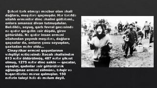 Ş h ri t rk etm y m cbur olan hali
ə ə ə ə ə ə ə
dağlara, meş l r qaçmışdır. H r t r fd
ə ə ə ə ə ə ə
silahlı erm nil r dinc halini güll l mi.,
ə ə ə ə ə
onlara amansız divan tutmuşdular.
Bel likl , soyuq, qarlı fevral gec sind
ə ə ə ə
n q d r qız-g lin sir düşdü, girov
ə ə ə ə ə
götürüldü. N q d r insan erm ni
ə ə ə ə
silahından yayınıb meş l r , dağlara
ə ə ə
qaçsalar da, onların çoxu soyuqdan,
şaxtadan m hv oldu…
ə
Cinay tkar erm ni qoşunlarının
ə ə
v hşiliyi n tic sind Xocalı halisind n
ə ə ə ə ə ə
613 n f r öldürülmüş, 487 n f r şik st
ə ə ə ə ə
olmuş, 1275 n f r dinc sakin — qocalar,
ə ə
uşaqlar, qadınlar sir götürül r k
ə ə ə
ağlasığmaz erm ni zülmün , t hqir v
ə ə ə ə
h qar tl rin m ruz qalmışlar. 150
ə ə ə ə ə
n f rin taleyi h l d m lum deyil.
ə ə ə ə ə ə
 