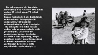 Bu sl soyqırım idi. Xocalıda
ə
öldürülmüş 613 n f rd n 106 n f ri
ə ə ə ə ə
qadın, 63 n f ri uşaq, 70 n f ri
ə ə ə ə
qocadır.
Xocalı faci sind 8 ail bütövlükd
ə ə ə ə
m hv edilmiş, 24 uşaq h r iki
ə ə
valideynini, 130 uşaq isə
valideynl rind n birini itirmişdir.
ə ə
Bu cinay td 56 n f r xüsusi
ə ə ə ə
q ddarlıqla v amansızlıqla q tl
ə ə ə ə
yetirilmişdir. Onlar diri-diri
yandırılmış, başları k silmiş,
ə
üzl rinin d risi soyulmuş, körp
ə ə ə
uşaqların gözl ri çıxarılmış, süngü
ə
il hamil qadınların qarınları
ə ə
yarılmışdır. Erm nil r, h tta
ə ə ə
meyitl ri d t hqir etmişl r…
ə ə ə ə
 