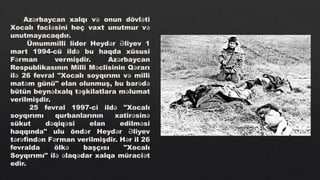 Az rbaycan xalqı v onun dövl ti
ə ə ə
Xocalı faci sini heç vaxt unutmur v
ə ə
unutmayacaqdır.
Ümummilli lider Heyd r liyev 1
ə Ə
mart 1994-cü ild bu haqda xüsusi
ə
F rman vermişdir. Az rbaycan
ə ə
Respublikasının Milli M clisinin Q rarı
ə ə
il 26 fevral "Xocalı soyqırımı v milli
ə ə
mat m günü" elan olunmuş, bu bar d
ə ə ə
bütün beyn lxalq t şkilatlara m lumat
ə ə ə
verilmişdir.
25 fevral 1997-ci ild "Xocalı
ə
soyqırımı qurbanlarının xatir sin
ə ə
sükut d qiq si elan edilm si
ə ə ə
haqqında" ulu önd r Heyd r liyev
ə ə Ə
t r find n F rman verilmişdir. H r il 26
ə ə ə ə ə
fevralda ölk başçısı "Xocalı
ə
Soyqırımı" il laq dar xalqa müraci t
ə ə ə ə
edir.
 