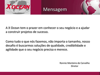 A X Ocean tem o prazer em conhecer o seu negócio e a ajudar a construir projetos de sucesso. Como tudo o que nós fazemos, não importa o tamanho, nosso desafio é buscarmos soluções de qualidade, credibilidade e agilidade que o seu negócio precisa e merece.  Ronnie Monteiro de Carvalho Diretor Mensagem 