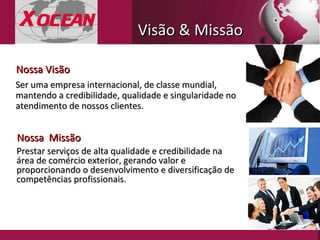 Visão & Missão  Prestar serviços de alta qualidade e credibilidade na área de comércio exterior, gerando valor e proporcionando o desenvolvimento e diversificação   de competências profissionais. Nossa  Missão Ser uma empresa internacional, de classe mundial, mantendo a credibilidade, qualidade e singularidade no atendimento de nossos clientes. Nossa Visão 