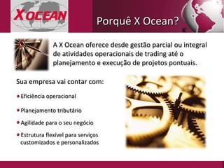 Eficiência operacional A X Ocean oferece desde gestão parcial ou integral de atividades operacionais de trading até o planejamento e execução de projetos pontuais. Planejamento tributário Agilidade para o seu negócio Estrutura flexível para serviços  customizados e personalizados Sua empresa vai contar com: Porquê X Ocean? 