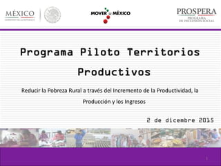 Programa Piloto Territorios
Productivos
Reducir la Pobreza Rural a través del Incremento de la Productividad, la
Producción y los Ingresos
2 de dicembre 2015
1
 