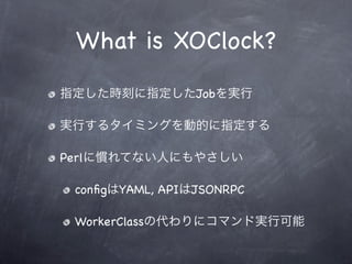 What is XOClock?
指定した時刻に指定したJobを実行

実行するタイミングを動的に指定する

Perlに慣れてない人にもやさしい

 conﬁgはYAML, APIはJSONRPC

 WorkerClassの代わりにコマンド実...