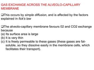 This occurs by simple diffusion, and is affected by the factors
explained in fick's law
GAS EXCHANGE ACROSS THE ALVEOLO-CAPILLARY
MEMBRANE
The alveolo-capillary membrane favours 02 and CO2 exchange
because
(a) Its surface area is large
(b) It is very thin
(c) It is freely permeable to these gases (these gases are fat-
soluble, so they dissolve easily in the membrane cells, which
facilitates their transport).
 