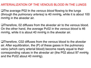The average P02 In the venous blood flowing to the lungs
(through the pulmonary arteries) is 40 mmHg, while it is about 100
mmHg in the alveolar air.
ARTERIALIZATION OF THE VENOUS BLOOD IN THE LUNGS
Therefore, 02 diffuses from the alveolar air to the venous blood.
On the other hand, the average Pc02 in the venous blood is 46
mmHg, while it is about 40 mmHg in the alveolar air.
Therefore, C02 diffuses from the venous blood to the alveolar
air. After equilibration, the (P) of these gases in the pulmonary
veins (which carry arterial blood) become nearly equal to their
corresponding values in the alveolar air (the P02 about 97 mmHg
and the Pc02 about 40 mmHg).
 