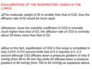 EQUILIBRATION OF THE RESPIRATORY GASES IN THE
LUNGS
The molecular weight of 02 is smaller than that of C02, thus the
diffusion rate of 02 would be more rapid.
However, since the solubility coefficient of CO2 is normally
much higher than that of O2, the diffusion rate of CO2 is normally
about 20 times more than that of O2.
Due to this fact, equilibration of C02 in the lungs is completed in
only 0.010- 0.015 second while that of 0 2 requires 0.2- 0.3
second although C02 diffuses down a pressure gradient of only 6
mmHg (from 46 to 40 mm Hg) while 02 diffuses down a pressure
gradient of 60 mmHg (from 100 to 40 mmHg) as explained above.
 
