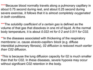 ***The solubility coefficient of a certain gas is defined as the
volume of that gas that dissolves in one ml of liquid. At the normal
body temperature, it is about 0.022 ml for 0 2 and 0.511 for C02.
****Because blood normally travels along a pulmonary capillary in
about 0.75 second during rest, and about 0.25 second during
severe exercise, it follows that it is almost completely oxygenated
in both conditions.
**In the diseases associated with thickening of the respiratory
membrane i.e. cause alveolo-capillarv block (e.g. diffuse
interstitial pulmonary fibrosis), 02 diffusion is reduced much earlier
than C02 diffusion.
*This is because the lung diffusion capacity for 02 is much smaller
than that for C02. ln these diseases, severe hypoxia may occur
without significant C02 retention in the body.
 