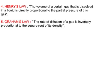 4. HENRY'S LAW : "The volume of a certain gas that is dissolved
in a liquid is directly proportional to the partial pressure of this
gas".
5. GRAHAM'S LAW : " The rate of diffusion of a gas is inversely
proportional to the square root of its density".
 