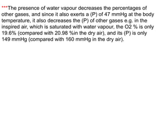 ***The presence of water vapour decreases the percentages of
other gases, and since it also exerts a (P) of 47 mmHg at the body
temperature, it also decreases the (P) of other gases e.g. in the
inspired air, which is saturated with water vapour, the O2 % is only
19.6% (compared with 20.98 %in the dry air), and its (P) is only
149 mmHg (compared with 160 mmHg in the dry air).
 