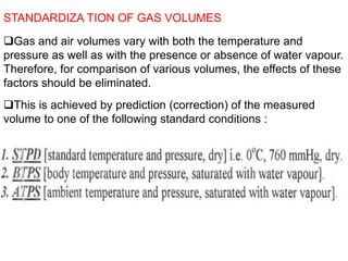 STANDARDIZA TION OF GAS VOLUMES
Gas and air volumes vary with both the temperature and
pressure as well as with the presence or absence of water vapour.
Therefore, for comparison of various volumes, the effects of these
factors should be eliminated.
This is achieved by prediction (correction) of the measured
volume to one of the following standard conditions :
 