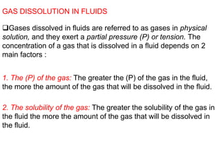 GAS DISSOLUTION IN FLUIDS
Gases dissolved in fluids are referred to as gases in physical
solution, and they exert a partial pressure (P) or tension. The
concentration of a gas that is dissolved in a fluid depends on 2
main factors :
1. The (P) of the gas: The greater the (P) of the gas in the fluid,
the more the amount of the gas that will be dissolved in the fluid.
2. The solubility of the gas: The greater the solubility of the gas in
the fluid the more the amount of the gas that will be dissolved in
the fluid.
 