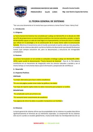 MORIR ANTES QUE ESCLAVOS VIVIR
UNIVERSIDAD MAYOR DE SAN SIMON
PRODUCCIÓN 2 Grp:01 1/2021
Jhosselin Acosta Candia
Mgr. José Ramiro Zapata Barrientos
11.TEORIA GENERAL DE SISTEMAS
“Ver una cosa claramente en la mente hace que comience a tomar forma” Autor: Henry Ford
1.- Introducción
1.1 Orígenes
La Teoría General de Sistemas fue concebida por Ludwig von Bertalanffy en la década de 1940
con el fin de proporcionar un marco teórico y práctico a las ciencias naturales y sociales. La teoría
de Bertalanffy supuso un salto de nivel lógico en el pensamiento y la forma de mirar la realidad
que influyó en la psicología y en la construcción de la nueva teoría sobre la comunicación
humana. Mientras el mecanicismo veía el mundo seccionado en partes cada vez más pequeñas,
el modelo de los sistemas descubrió una forma holística de observación que desveló fenómenos
nuevos (que siempre estuvieron ahí, pero se desconocían) y estructuras de inimaginable
complejidad.1
1.2 Autores
La primera formulación en tal sentido es atribuible al biólogo Ludwig von Bertalanffy (1901-
1972), quien acuñó la denominación "Teoría General de Sistemas". Para él, la TGS debería
constituirse en un mecanismo de integración entre las ciencias naturales y sociales y ser al
mismo tiempo un instrumento básico para la formación y preparación de científicos.2
2.- Desarrollo
2.1 Aspectos Positivos
VENTAJAS
*La mejor alternativa para hacer análisis estadísticos.
*En una sola página puedes tener todas las gráficas y los datos.
*Las hojas de reporte explica todos los datos necesarios para preparar un análisis.
DESVENTAJAS
*Es complicado usarlo por primera vez.
*Es necesario tener conocimiento de estadística.
*Las páginas de entrar los datos no pueden manipularse con facilidad.3
2.2 Alcances
La teoría general de sistemas afirma que las propiedades de los sistemas no pueden describirse
significativamente en términos de sus elementos separados. La comprensión de los sistemas
sólo ocurre cuando se estudian globalmente, involucrando todas las interdependencias de sus
 