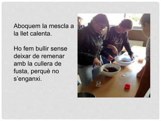 Aboquem la mescla a
la llet calenta.
Ho fem bullir sense
deixar de remenar
amb la cullera de
fusta, perquè no
s’enganxi.
 