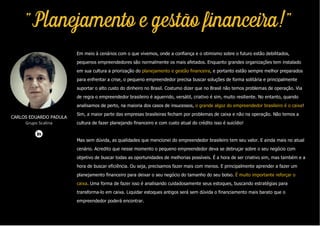 "Planejamento e gestão financeira!"
Em meio à cenários com o que vivemos, onde a confiança e o otimismo sobre o futuro estão debilitados,
pequenos empreendedores são normalmente os mais afetados. Enquanto grandes organizações tem instalado
em sua cultura a priorização do planejamento e gestão financeira, e portanto estão sempre melhor preparados
para enfrentar a crise, o pequeno empreendedor precisa buscar soluções de forma solitária e principalmente
suportar o alto custo do dinheiro no Brasil. Costumo dizer que no Brasil não temos problemas de operação. Via
de regra o empreendedor brasileiro é aguerrido, versátil, criativo é sim, muito resiliente. No entanto, quando
analisamos de perto, na maioria dos casos de insucessos, o grande algoz do empreendedor brasileiro é o caixa!
Sim, a maior parte das empresas brasileiras fecham por problemas de caixa e não na operação. Não temos a
cultura de fazer planejando financeiro e com custo atual do crédito isso é suicídio!
Mas sem dúvida, as qualidades que mencionei do empreendedor brasileiro tem seu valor. E ainda mais no atual
cenário. Acredito que nesse momento o pequeno empreendedor deva se debruçar sobre o seu negócio com
objetivo de buscar todas as oportunidades de melhorias possíveis. É a hora de ser criativo sim, mas também e a
hora de buscar eficiência. Ou seja, precisamos fazer mais com menos. E principalmente aprender a fazer um
planejamento financeiro para deixar o seu negócio do tamanho do seu bolso. É muito importante reforçar o
caixa. Uma forma de fazer isso é analisando cuidadosamente seus estoques, buscando estratégias para
transforma-lo em caixa. Liquidar estoques antigos será sem dúvida o financiamento mais barato que o
empreendedor poderá encontrar.
CARLOS EDUARDO PADULA
Grupo Scalina
 