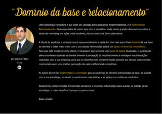 "Domínio da base e relacionamento"
Uma estratégia vencedora e que pode ser utilizada pelos pequenos empreendedores, é o Marketing de
Relacionamento. Nestes períodos de maior rigor com o resultado, onde existe grande interesse em aplicar a
verba de marketing em ações mais rentáveis, ela se torna uma ótima alternativa.
A oferta de produtos e serviços cresce exponencialmente a cada dia, com isso quem tiver domínio da sua base
de clientes e obter maior valor com o uso destas informações estará um passo a frente da concorrência.
Para que esta iniciativa tenha efeito, é necessário que se tenha uma base de dados atualizada, o sucesso do
plano acontecerá quando os clientes tiverem a percepção de reconhecimento e vantagem nas transações
realizadas com a sua empresa, para que se obtenha mais competitividade perante aos demais concorrentes,
construindo assim uma melhor percepção de valor e diferencial competitivo.
As ações devem ser segmentadas e orientadas para as carteiras de clientes selecionadas na base, de acordo
com a sua estratégia, tornando o investimento mais efetivo e as ações com melhores resultados.
Atualmente existem muitas ferramentas acessíveis e inúmeras informações para auxiliar na adoção desta
estratégia, o maior desafio é começar o quanto antes.
Boas vendas!
CELSO FURTADO
Coop
 