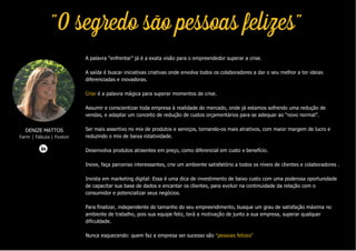 A palavra “enfrentar” já é a exata visão para o empreendedor superar a crise.
A saída é buscar iniciativas criativas onde envolva todos os colaboradores a dar o seu melhor a ter ideias
diferenciadas e inovadoras.
Criar é a palavra mágica para superar momentos de crise.
Assumir e conscientizar toda empresa à realidade do mercado, onde já estamos sofrendo uma redução de
vendas, e adaptar um conceito de redução de custos orçamentários para se adequar ao “novo normal”.
Ser mais assertivo no mix de produtos e serviços, tornando-os mais atrativos, com maior margem de lucro e
reduzindo o mix de baixa rotatividade.
Desenvolva produtos atraentes em preço, como diferencial em custo x benefício.
Inove, faça parcerias interessantes, crie um ambiente satisfatório a todos os níveis de clientes e colaboradores .
Invista em marketing digital: Essa é uma dica de investimento de baixo custo com uma poderosa oportunidade
de capacitar sua base de dados e encantar os clientes, para evoluir na continuidade da relação com o
consumidor e potencializar seus negócios.
Para finalizar, independente do tamanho do seu empreendimento, busque um grau de satisfação máxima no
ambiente de trabalho, pois sua equipe feliz, terá a motivação de junto a sua empresa, superar qualquer
dificuldade.
Nunca esquecendo: quem faz a empresa ser sucesso são "pessoas felizes"
DENIZE MATTOS
Farm | Fábula | Foxton
"O segredo são pessoas felizes"
 