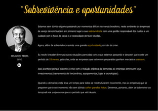 Estamos sem dúvida alguma passando por momentos difíceis no varejo brasileiro, neste ambiente as empresas
de varejo devem buscam em primeiro lugar a sua sobrevivência com uma gestão responsável dos custos e um
cuidado com o fluxo de caixa e a necessidade de fazer dívidas.
Agora, além da sobrevivência existe uma grande oportunidade por trás da crise.
Eu resolvi estudar diversas outras situações parecidas com a que estamos passando e descobri que existe um
período de 18 meses, pós crise, onde as empresas que estiverem preparadas ganham mercado e crescem.
Isso acontece porque durante a crise com a redução drástica da demanda as empresas diminuem seus
investimentos (treinamento de funcionários, equipamentos, lojas e tecnologias).
Quando a demanda volta leva um tempo para todos se reestruturarem novamente, mas as empresas que se
preparem para este momento irão sem dúvida colher grandes frutos. Devemos, portanto, além de sobreviver ao
temporal nos prepararmos para o período que virá depois.
EDUARDO TERRA
SBVC
"Sobrevivência e oportunidades"
 