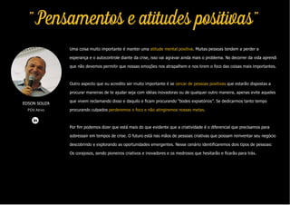 Uma coisa muito importante é manter uma atitude mental positiva. Muitas pessoas tendem a perder a
esperança e o autocontrole diante da crise, isso vai agravar ainda mais o problema. No decorrer da vida aprendi
que não devemos permitir que nossas emoções nos atrapalhem e nos tirem o foco das coisas mais importantes.
Outro aspecto que eu acredito ser muito importante é se cercar de pessoas positivas que estarão dispostas a
procurar maneiras de te ajudar seja com idéias inovadoras ou de qualquer outro maneira, apenas evite aqueles
que vivem reclamando disso e daquilo e ficam procurando “bodes expiatórios”. Se dedicarmos tanto tempo
procurando culpados perderemos o foco e não atingiremos nossas metas.
Por fim podemos dizer que está mais do que evidente que a criatividade é o diferencial que precisamos para
sobressair em tempos de crise. O futuro está nas mãos de pessoas criativas que possam reinventar seu negócio
descobrindo e explorando as oportunidades emergentes. Nesse cenário identificaremos dois tipos de pessoas:
Os corajosos, sendo pioneiros criativos e inovadores e os medrosos que hesitarão e ficarão para trás.
EDSON SOUZA
PDV Ativo
"Pensamentos e atitudes positivas"
 