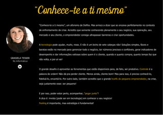 GRASIELA TESSER
NL Informática
“Conhece-te a ti mesmo”, um aforismo de Delfos. Mas arrisco a dizer que se encaixa perfeitamente no contexto
de enfrentamento de crise. Acredito que somente conhecendo plenamente o seu negócio, sua operação, seu
mercado e seu cliente, o empreendedor consiga ultrapassar barreiras e criar oportunidades.
A tecnologia pode ajudar, muito, nisso. E não é um bicho de sete cabeças não! Soluções simples, fáceis e
baratas estão no mercado para gerenciar todo o negócio, ter números precisos e confiáveis, gerar indicadores de
desempenho e dar informações valiosas sobre quem é o cliente, quando e quanto compra, quanto tempo faz que
não volta, e por aí vai!
O grande desafio é aproveitar as ferramentas que estão disponíveis para, de fato, ser produtivo. Controle é a
palavra de ordem! Não dá pra perder cliente. Menos ainda, cliente bom! Mas para isso, é preciso conhecê-lo,
fidelizá-lo, encantá-lo. Por outro lado, também acredito que o grande trunfo do pequeno empreendedor, na crise,
seja justamente esse: ser pequeno!
E por isso, poder estar perto, acompanhar, “pegar junto”!
A dica é: invista (pode ser em tecnologia) em conhecer o seu negócio!
Feeling é importante, mas estratégia é fundamental!
"Conhece-te a ti mesmo"
 