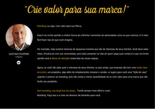 Branding, ou seja, criar valor para sua Marca.
Essa é na minha opinião a melhor forma de enfrentar momentos de adversidade como os que vivemos. E é mais
fácil fazer isso do que você imagina.
Por exemplo, hoje existem dezenas de pequenos eventos que são de interesse de seus clientes. Você deve estar
neles. Envolva-se com sua comunidade, pois estar presente na vida de quem paga suas contas é o que na minha
opinião será a tábua de salvação nessa fase de vacas magras.
Agora, se você não sabe qual o interesse de seus clientes, ou pior ainda, sua empresa não tem uma razão clara
de existir, um propósito, algo além de simplesmente comprar e vender, aí sugiro para você uma "lição de casa"
urgente e anterior ao branding, pois não existe a menor possibilidade de se criar valor para uma marca que não
tenha seu propósito.
Sem branding, sua briga fica em preço. Tarefa sempre mais difícil e cruel.
Branding. Faça isso e a crise vai diminuir de tamanho para você.
GUSTAVO SCHIFINO
Trópico
"Crie valor para sua marca!"
 