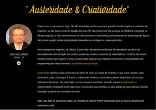 Crises como a que vivemos hoje, não são desejadas, porém provocam grandes transformações no ambiente de
negócios: se não fosse a crise do apagão dos anos 90, não teriam ocorrido avanços na eficiência energética na
década seguinte, e mais recentemente, se não houvesse a crise hídrica, permaneceríamos desperdiçando água e
não teriam surgido tantas oportunidades baseados na reciclagem e preservação dela.
Para os pequenos negócios, na prática, a piora dos indicadores econômicos são percebidos no dia-a-dia
principalmente pela elevação dos custos, queda nas vendas e aumento da inadimplência. Embora não exista
receitas prontas para superar a crise, existem duas palavras que traduzem muito bem as necessidades dos
empreendedores nesse momento: austeridade e criatividade.
Austeridade significa cuidar ainda mais de perto de todos os custos da empresa, o que inclui reavaliar cada
fornecedor, cada conta paga. É buscar o máximo de eficiência, reduzindo qualquer desperdício de recursos
materiais e humanos. Por outro lado, no meio dessa tempestade, somente usando a criatividade, o
empreendedor conseguirá trazer algo novo e único para seus clientes, ou para gestão da sua empresa. Grandes
inovações surgiram em momentos de crise.
Após essa fase de grande provação, os vencedores estarão melhor preparados para os futuros desafios que
certamente virão.
GUSTAVO CARRER
Sebrae - SP
"Austeridade & Criatividade"
 